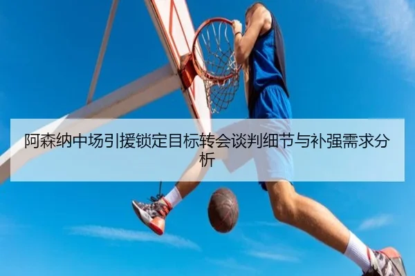 阿森纳中场引援锁定目标转会谈判细节与补强需求分析
